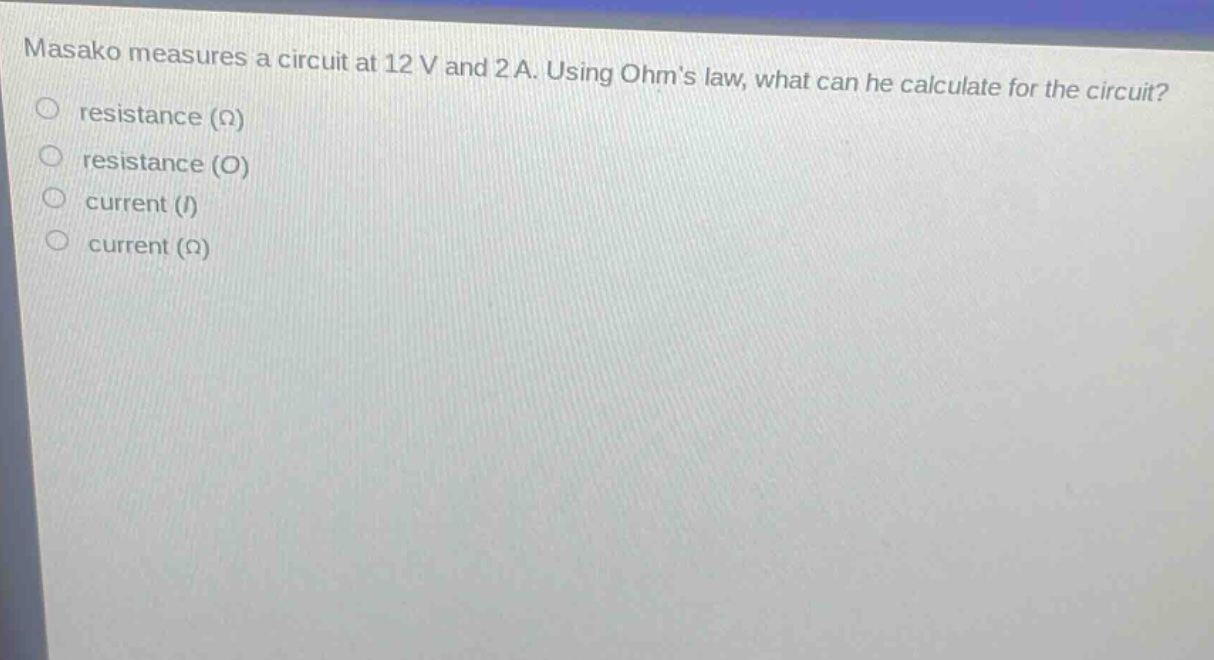 masako measures a circuit at 12 v and 2 a. using ohms law, what can he calculate for the circuit?\nresistance (ω)\nresistance (o)\ncurrent (i)\ncurrent (ω)