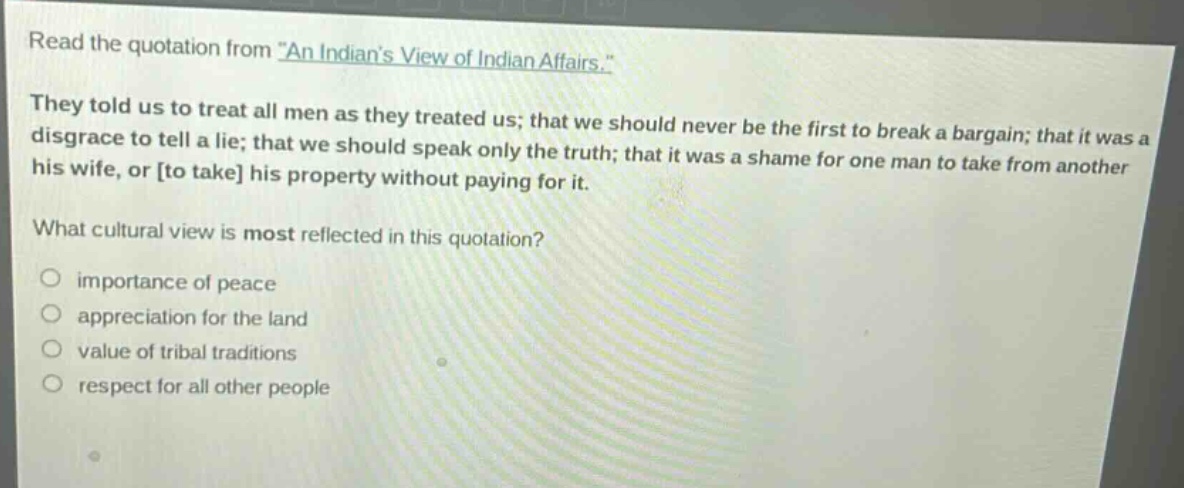 read the quotation from \an indians view of indian affairs.\ they told us to treat all men as they treated us; that we should never be the first to break a bargain; that it was a disgrace to tell a lie; that we should speak only the truth; that it was a shame for one man to take from another his wife, or to take his property without paying for it. what cultural view is most reflected in this quotation? importance of peace appreciation for the land value of tribal traditions respect for all other people