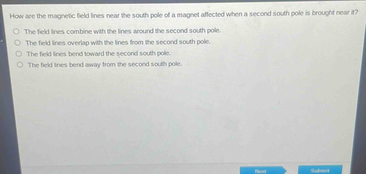 how are the magnetic field lines near the south pole of a magnet affected when a second south pole is brought near it?\nthe field lines combine with the lines around the second south pole.\nthe field lines overlap with the lines from the second south pole.\nthe field lines bend toward the second south pole.\nthe field lines bend away from the second south pole.