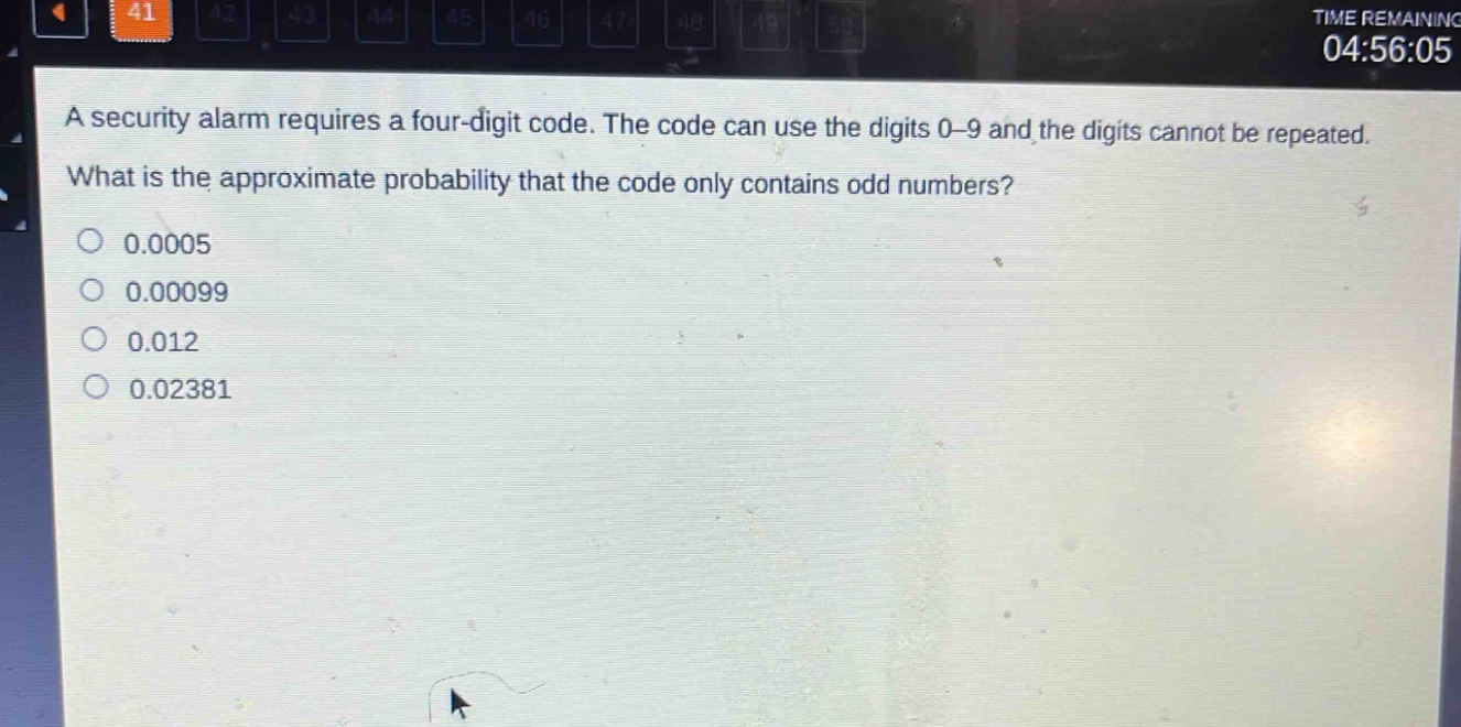 a security alarm requires a four - digit code. the code can use the digits 0 - 9 and the digits cannot be repeated. what is the approximate probability that the code only contains odd numbers? 0.0005 0.00099 0.012 0.02381
