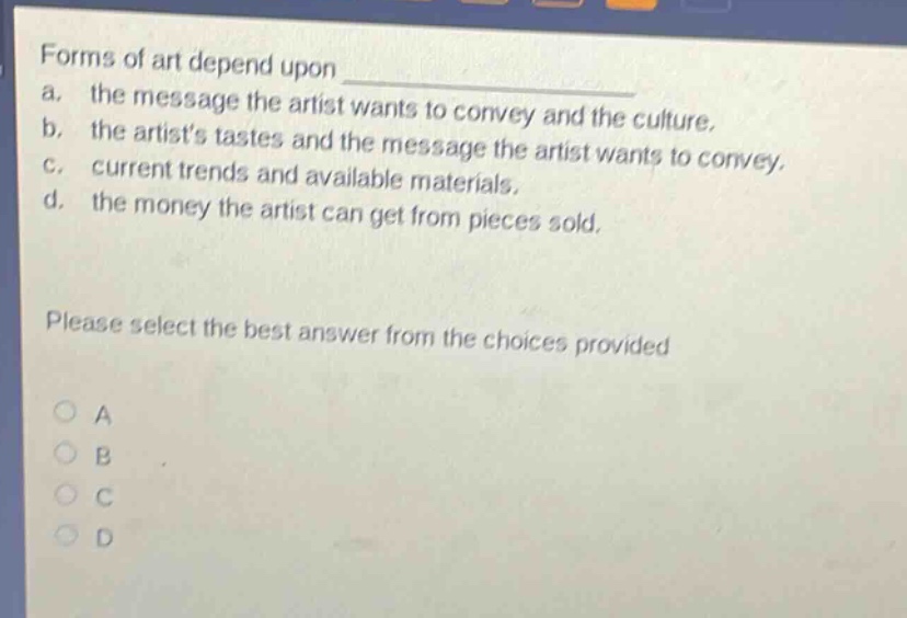 forms of art depend upon \na. the message the artist wants to convey and the culture.\nb. the artists tastes and the message the artist wants to convey.\nc. current trends and available materials.\nd. the money the artist can get from pieces sold.\nplease select the best answer from the choices provided\na\nb\nc\nd