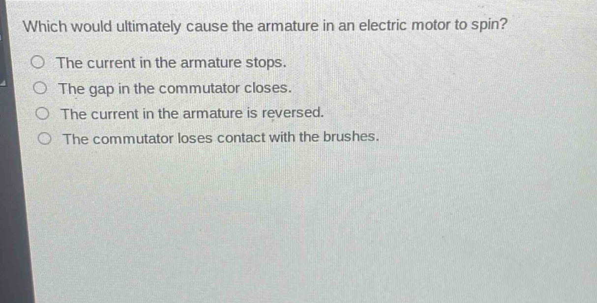 which would ultimately cause the armature in an electric motor to spin?\nthe current in the armature stops.\nthe gap in the commutator closes.\nthe current in the armature is reversed.\nthe commutator loses contact with the brushes.