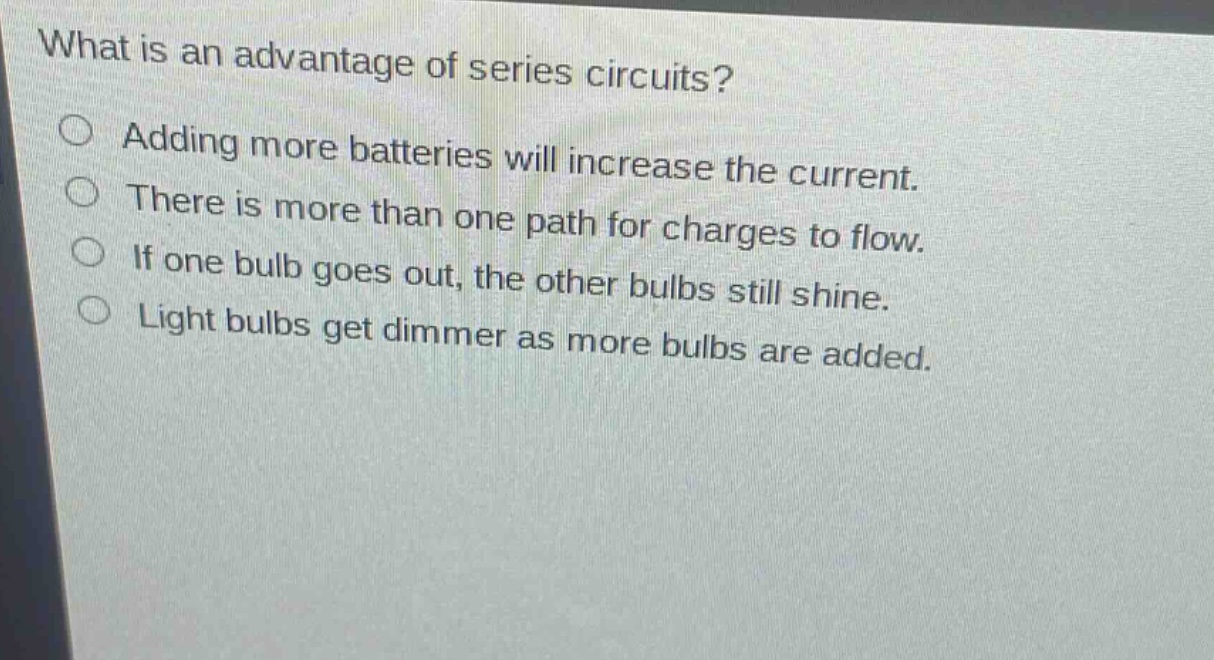 what is an advantage of series circuits?\nadding more batteries will increase the current.\nthere is more than one path for charges to flow.\nif one bulb goes out, the other bulbs still shine.\nlight bulbs get dimmer as more bulbs are added.