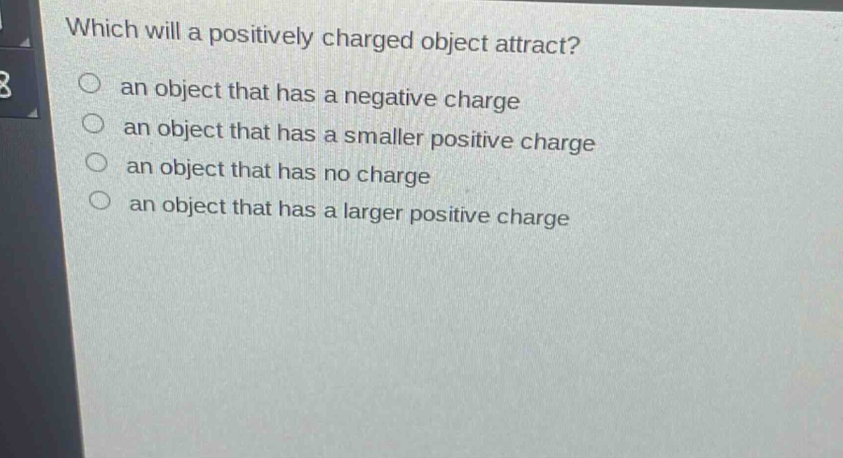 which will a positively charged object attract?\n○ an object that has a negative charge\n○ an object that has a smaller positive charge\n○ an object that has no charge\n○ an object that has a larger positive charge