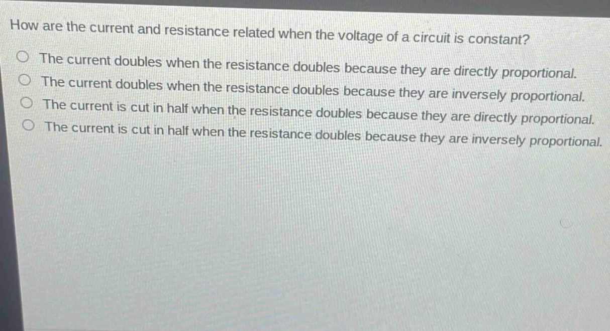 how are the current and resistance related when the voltage of a circuit is constant?\nthe current doubles when the resistance doubles because they are directly proportional.\nthe current doubles when the resistance doubles because they are inversely proportional.\nthe current is cut in half when the resistance doubles because they are directly proportional.\nthe current is cut in half when the resistance doubles because they are inversely proportional.