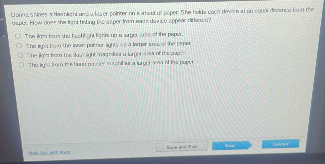 donna shines a flashlight and a laser pointer on a sheet of paper. she holds each device at an equal distance from the paper. how does the light hitting the paper from each device appear different?\nthe light from the flashlight lights up a larger area of the paper.\nthe light from the laser pointer lights up a larger area of the paper.\nthe light from the flashlight magnifies a larger area of the paper.\nthe light from the laser pointer magnifies a larger area of the paper.