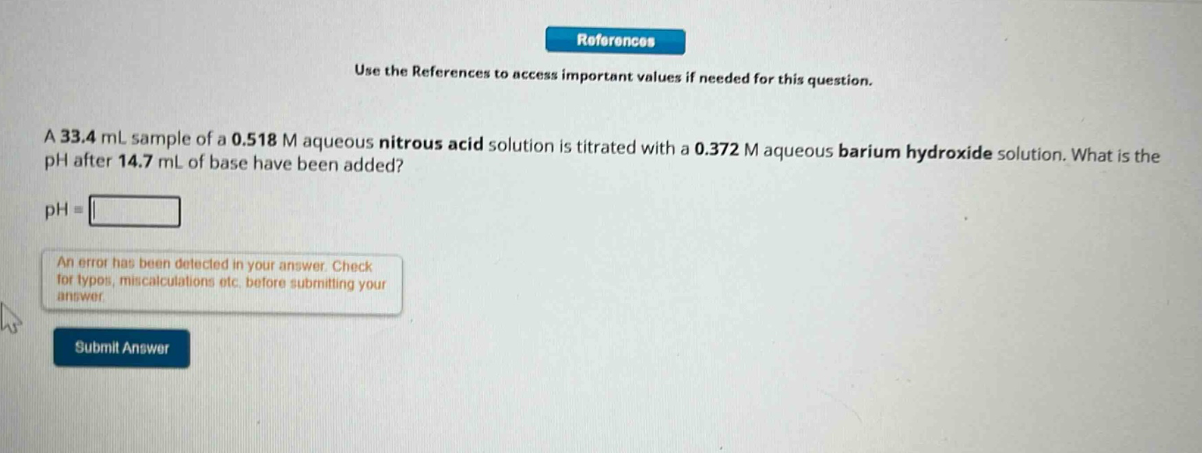 use the references to access important values if needed for this question.\na 33.4 ml sample of a 0.518 m aqueous nitrous acid solution is titrated with a 0.372 m aqueous barium hydroxide solution. what is the ph after 14.7 ml of base have been added?\nph=\nan error has been detected in your answer. check for typos, miscalculations etc. before submitting your answer.\nsubmit answer