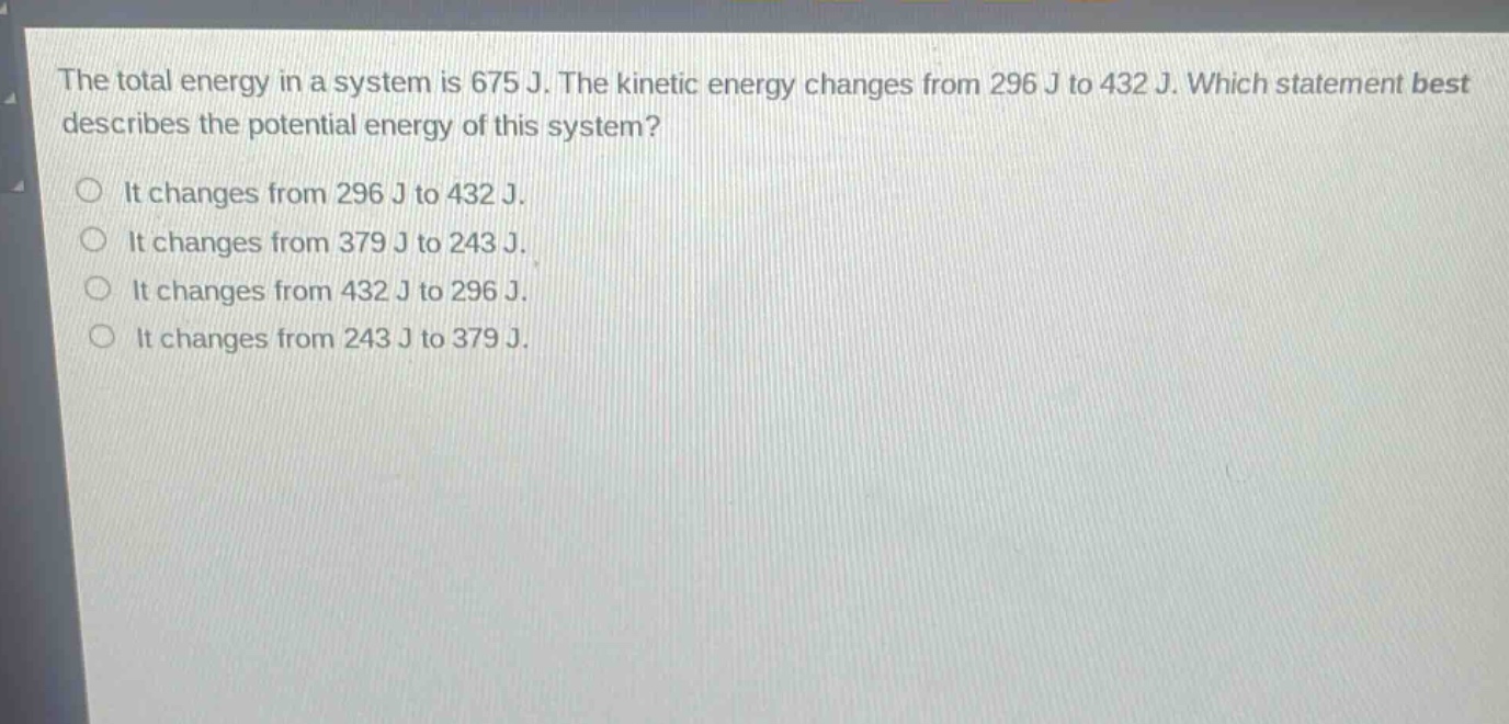 the total energy in a system is 675 j. the kinetic energy changes from 296 j to 432 j. which statement best describes the potential energy of this system?\nit changes from 296 j to 432 j.\nit changes from 379 j to 243 j.\nit changes from 432 j to 296 j.\nit changes from 243 j to 379 j.