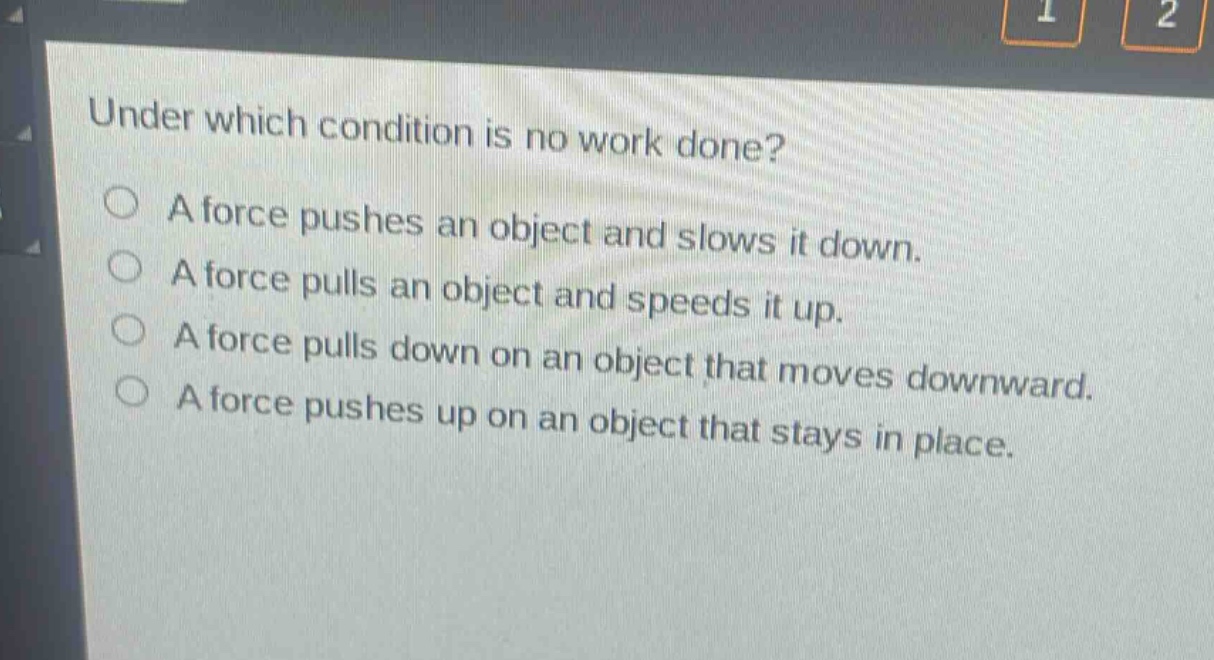 under which condition is no work done?\na force pushes an object and slows it down.\na force pulls an object and speeds it up.\na force pulls down on an object that moves downward.\na force pushes up on an object that stays in place.