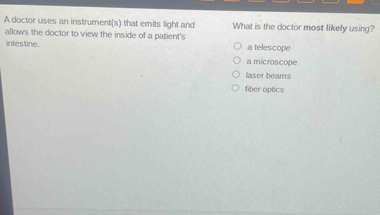 a doctor uses an instrument(s) that emits light and allows the doctor to view the inside of a patients intestine. what is the doctor most likely using? a telescope a microscope laser beams fiber optics