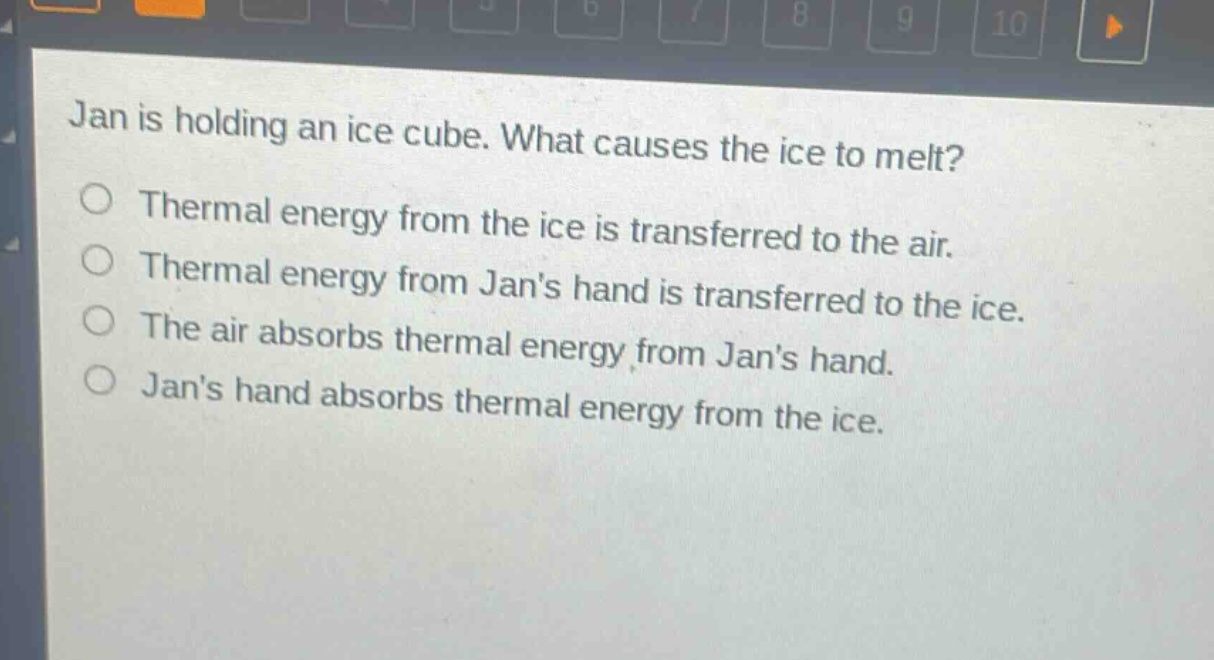 jan is holding an ice cube. what causes the ice to melt?\nthermal energy from the ice is transferred to the air.\nthermal energy from jans hand is transferred to the ice.\nthe air absorbs thermal energy from jans hand.\njans hand absorbs thermal energy from the ice.