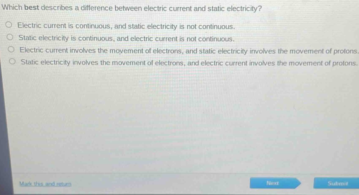 which best describes a difference between electric current and static electricity?\nelectric current is continuous, and static electricity is not continuous.\nstatic electricity is continuous, and electric current is not continuous.\nelectric current involves the movement of electrons, and static electricity involves the movement of protons.\nstatic electricity involves the movement of electrons, and electric current involves the movement of protons.