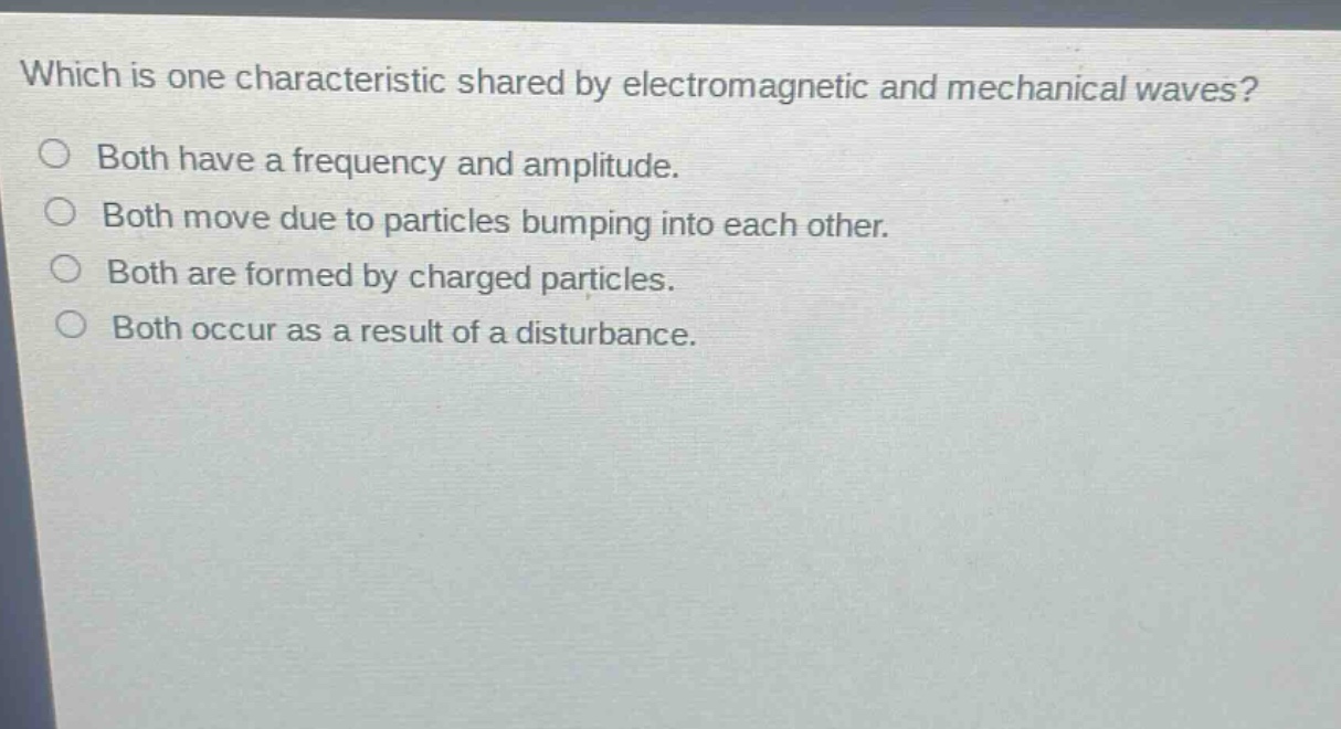 which is one characteristic shared by electromagnetic and mechanical waves?\nboth have a frequency and amplitude.\nboth move due to particles bumping into each other.\nboth are formed by charged particles.\nboth occur as a result of a disturbance.