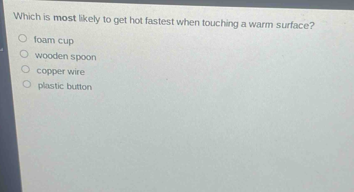 which is most likely to get hot fastest when touching a warm surface?\nfoam cup\nwooden spoon\ncopper wire\nplastic button