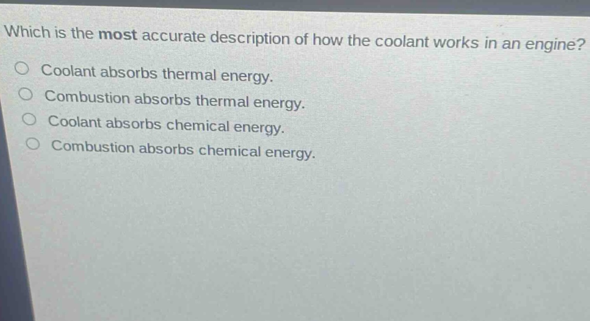 which is the most accurate description of how the coolant works in an engine?\ncoolant absorbs thermal energy.\ncombustion absorbs thermal energy.\ncoolant absorbs chemical energy.\ncombustion absorbs chemical energy.
