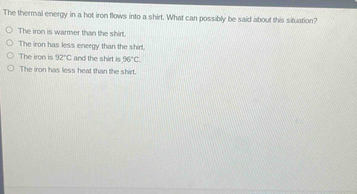 the thermal energy in a hot iron flows into a shirt. what can possibly be said about this situation?\nthe iron is warmer than the shirt.\nthe iron has less energy than the shirt.\nthe iron is 92°c and the shirt is 96°c.\nthe iron has less heat than the shirt.