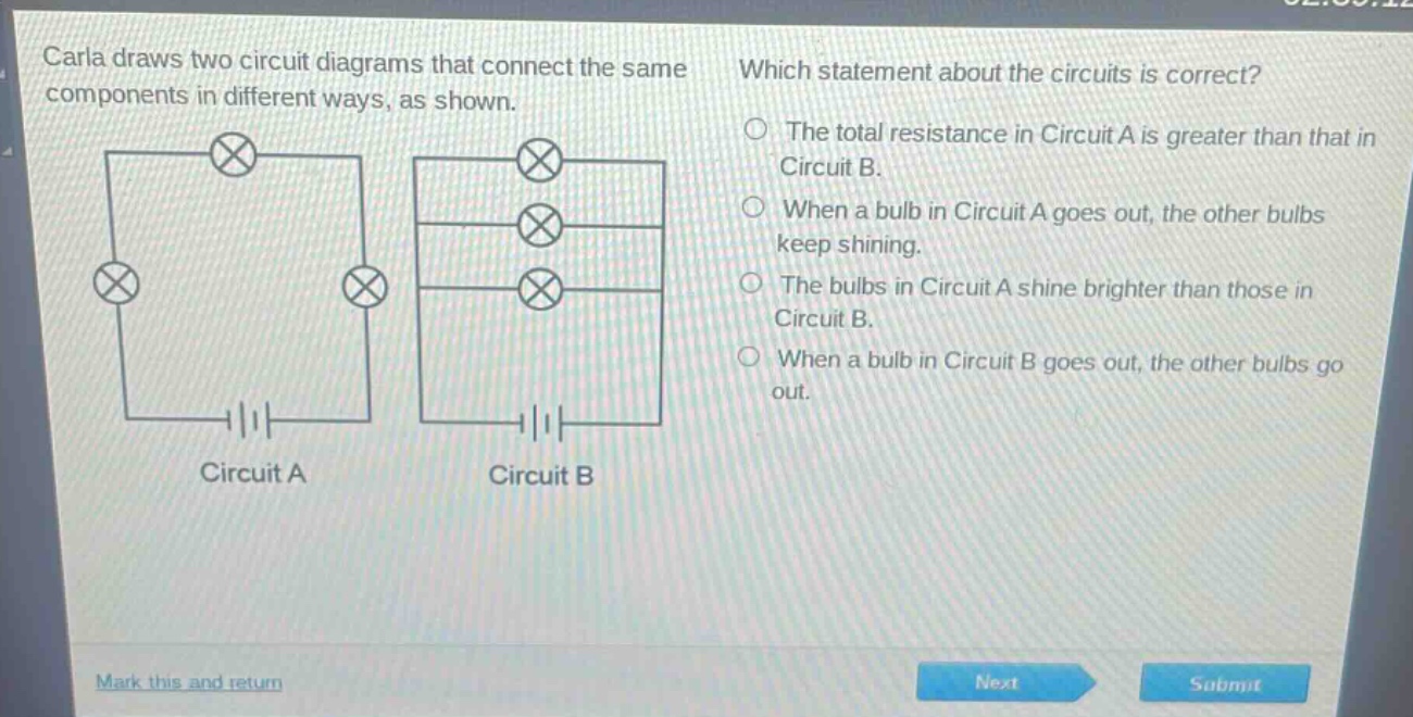 carla draws two circuit diagrams that connect the same components in different ways, as shown. which statement about the circuits is correct? the total resistance in circuit a is greater than that in circuit b. when a bulb in circuit a goes out, the other bulbs keep shining. the bulbs in circuit a shine brighter than those in circuit b. when a bulb in circuit b goes out, the other bulbs go out. circuit a circuit b