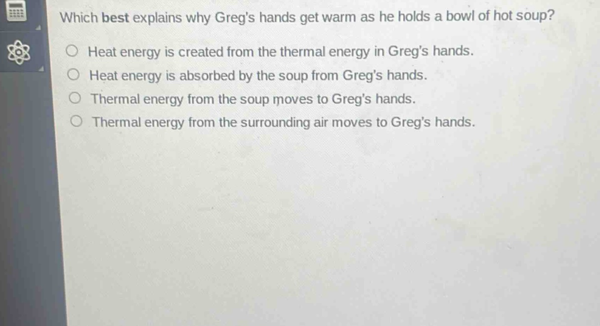 which best explains why gregs hands get warm as he holds a bowl of hot soup?\nheat energy is created from the thermal energy in gregs hands.\nheat energy is absorbed by the soup from gregs hands.\nthermal energy from the soup moves to gregs hands.\nthermal energy from the surrounding air moves to gregs hands.