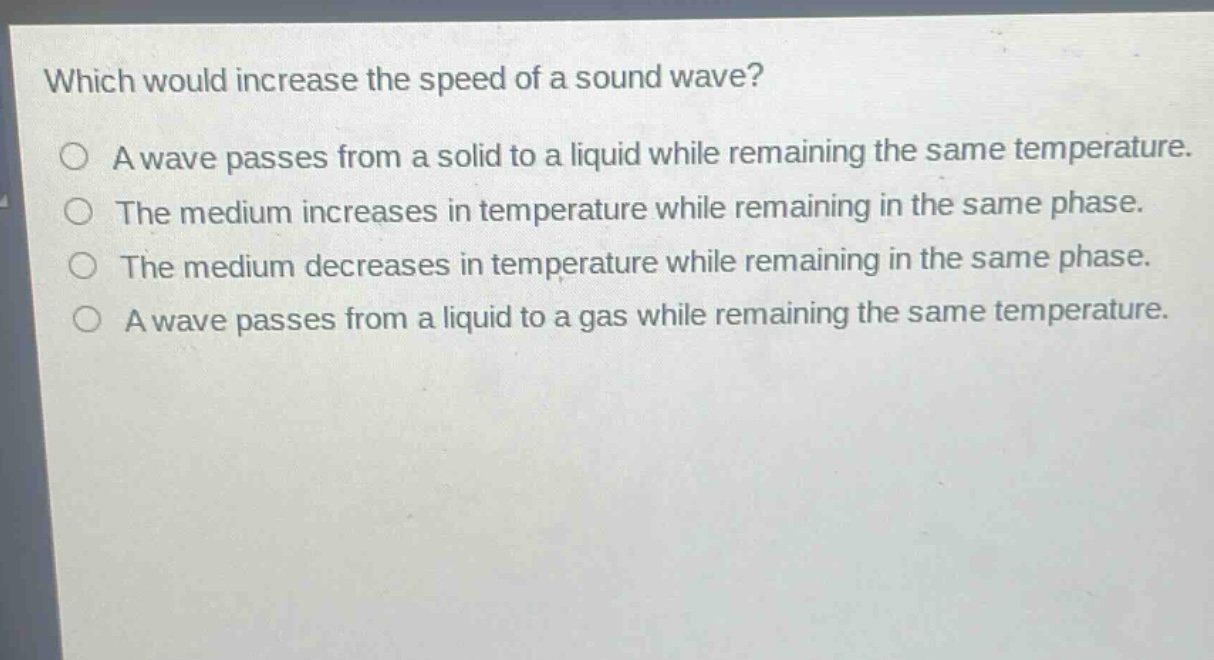 which would increase the speed of a sound wave?\na wave passes from a solid to a liquid while remaining the same temperature.\nthe medium increases in temperature while remaining in the same phase.\nthe medium decreases in temperature while remaining in the same phase.\na wave passes from a liquid to a gas while remaining the same temperature.