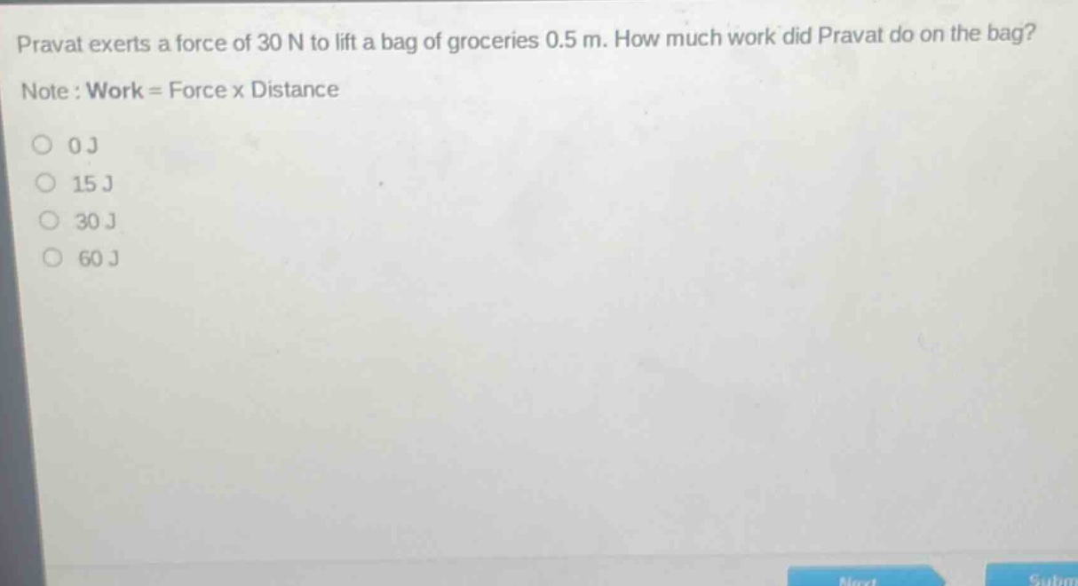 pravat exerts a force of 30 n to lift a bag of groceries 0.5 m. how much work did pravat do on the bag? note : work = force x distance 0 j 15 j 30 j 60 j