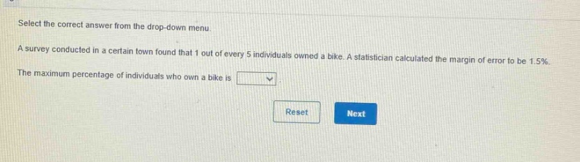 select the correct answer from the drop - down menu.\na survey conducted in a certain town found that 1 out of every 5 individuals owned a bike. a statistician calculated the margin of error to be 1.5%.\nthe maximum percentage of individuals who own a bike is