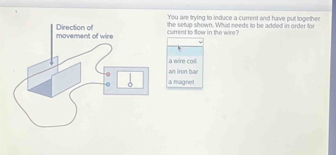 you are trying to induce a current and have put together the setup shown. what needs to be added in order for current to flow in the wire? a wire coil an iron bar a magnet