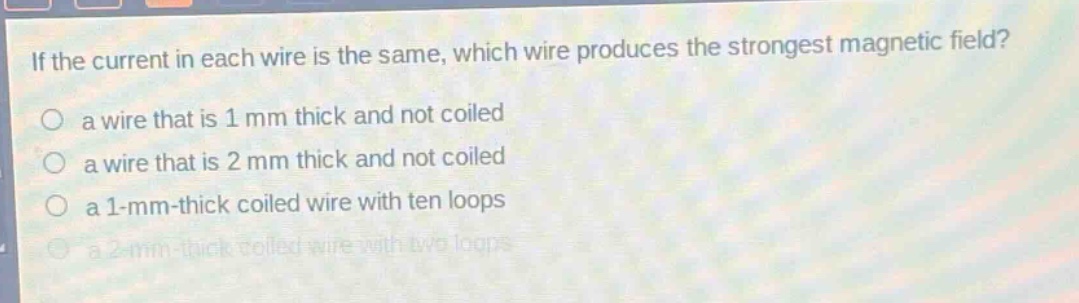 if the current in each wire is the same, which wire produces the strongest magnetic field?\n a wire that is 1 mm thick and not coiled\n a wire that is 2 mm thick and not coiled\n a 1 - mm - thick coiled wire with ten loops\n a 2 - mm - thick coiled wire with two loops