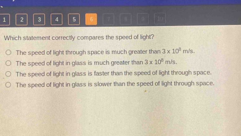which statement correctly compares the speed of light?\nthe speed of light through space is much greater than 3 x 10^8 m/s.\nthe speed of light in glass is much greater than 3 x 10^8 m/s.\nthe speed of light in glass is faster than the speed of light through space.\nthe speed of light in glass is slower than the speed of light through space.