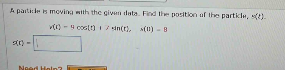 a particle is moving with the given data. find the position of the particle, ( s(t) ).\n( v(t)=9 cos (t)+7 sin (t), quad s(0)=8 )\n( s(t)= )