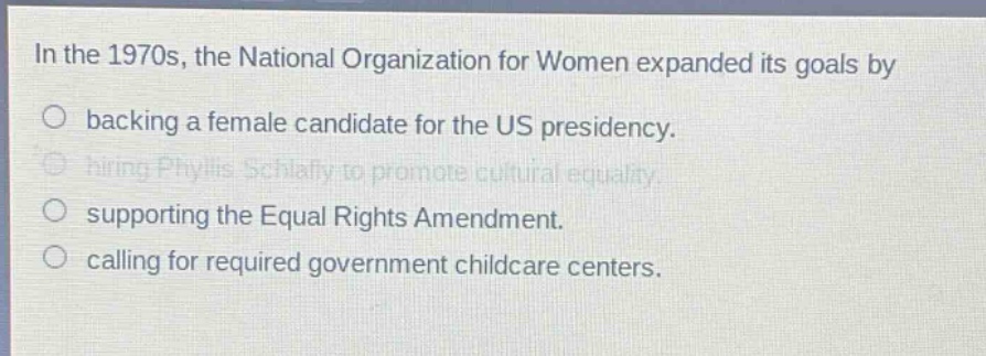 in the 1970s, the national organization for women expanded its goals by\nbacking a female candidate for the us presidency.\nhiring phyllis schlafly to promote cultural equality.\nsupporting the equal rights amendment.\ncalling for required government childcare centers.