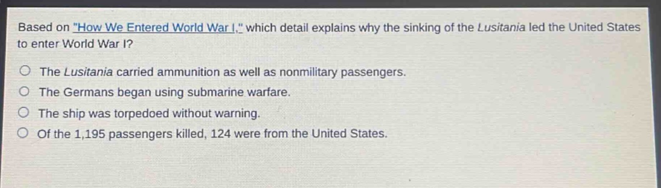 based on \how we entered world war i,\ which detail explains why the sinking of the lusitania led the united states to enter world war i?\nthe lusitania carried ammunition as well as nonmilitary passengers.\nthe germans began using submarine warfare.\nthe ship was torpedoed without warning.\nof the 1,195 passengers killed, 124 were from the united states.
