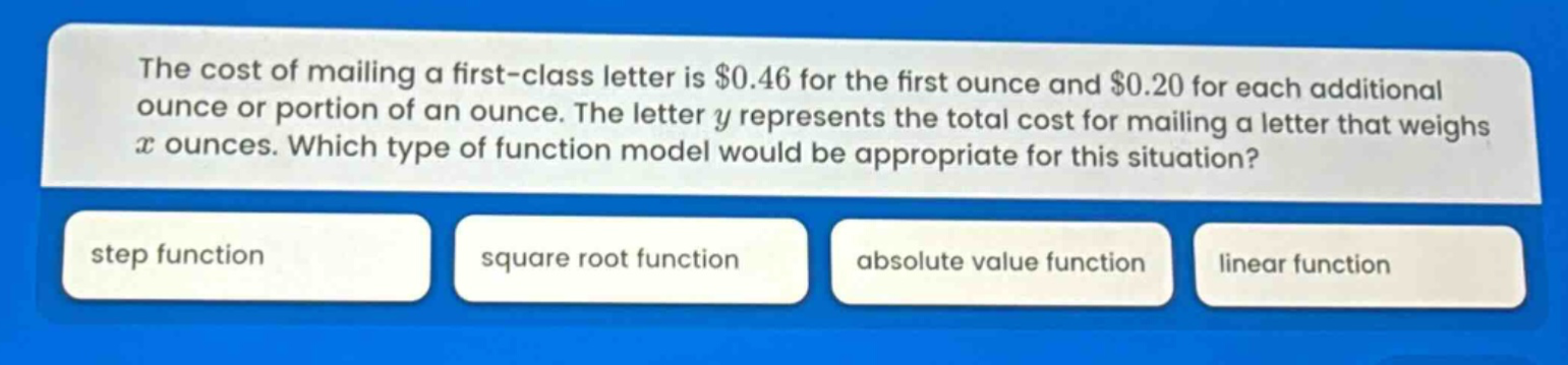 the cost of mailing a first - class letter is $0.46 for the first ounce and $0.20 for each additional ounce or portion of an ounce. the letter y represents the total cost for mailing a letter that weighs x ounces. which type of function model would be appropriate for this situation? step function square root function absolute value function linear function