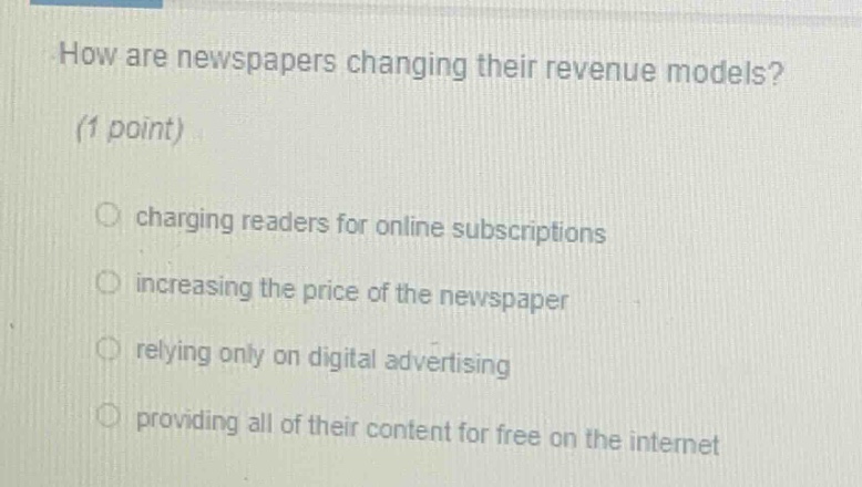 how are newspapers changing their revenue models? (1 point) charging readers for online subscriptions increasing the price of the newspaper relying only on digital advertising providing all of their content for free on the internet