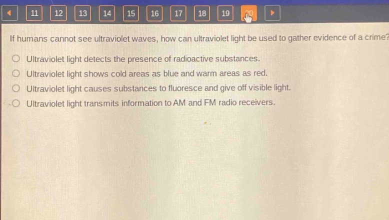 if humans cannot see ultraviolet waves, how can ultraviolet light be used to gather evidence of a crime?\nultraviolet light detects the presence of radioactive substances.\nultraviolet light shows cold areas as blue and warm areas as red.\nultraviolet light causes substances to fluoresce and give off visible light.\nultraviolet light transmits information to am and fm radio receivers.