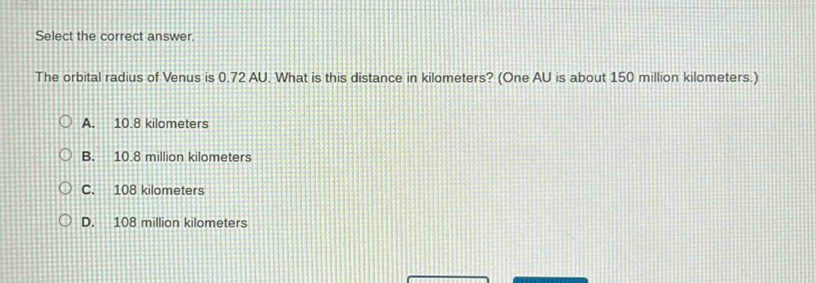 select the correct answer.\nthe orbital radius of venus is 0.72 au. what is this distance in kilometers? (one au is about 150 million kilometers.)\na. 10.8 kilometers\nb. 10.8 million kilometers\nc. 108 kilometers\nd. 108 million kilometers
