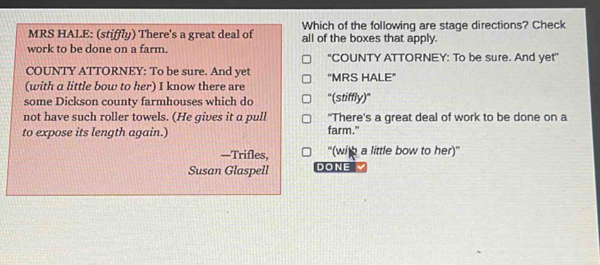 mrs hale: (stiffly) theres a great deal of work to be done on a farm. county attorney: to be sure. and yet (with a little bow to her) i know there are some dickson county farmhouses which do not have such roller towels. (he gives it a pull to expose its length again.) —trifles, susan glaspell which of the following are stage directions? check all of the boxes that apply. \county attorney: to be sure. and yet\ \mrs hale\ \(stiffly)\ \theres a great deal of work to be done on a farm.\ \(with a little bow to her)\ done