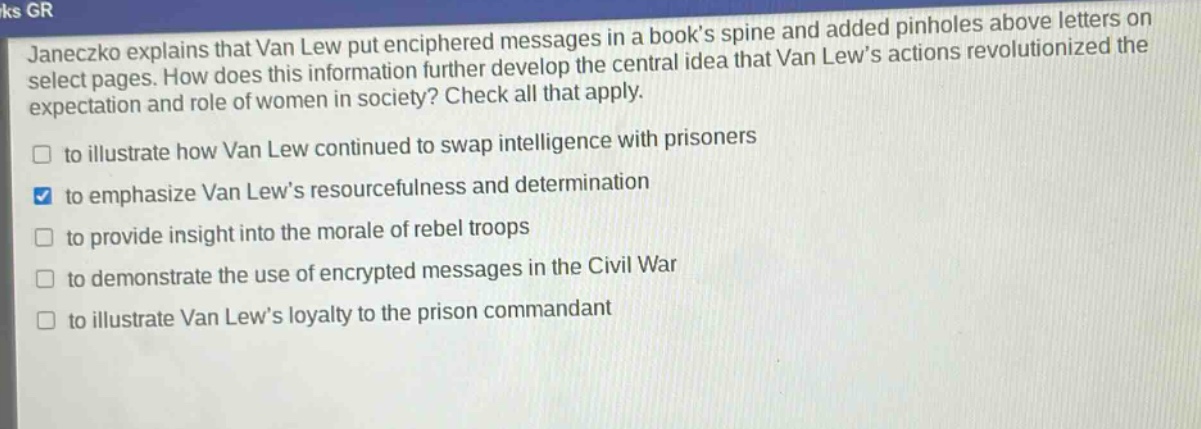 janeczko explains that van lew put enciphered messages in a books spine and added pinholes above letters on select pages. how does this information further develop the central idea that van lews actions revolutionized the expectation and role of women in society? check all that apply.\n□ to illustrate how van lew continued to swap intelligence with prisoners\n□ to emphasize van lews resourcefulness and determination\n□ to provide insight into the morale of rebel troops\n□ to demonstrate the use of encrypted messages in the civil war\n□ to illustrate van lews loyalty to the prison commandant
