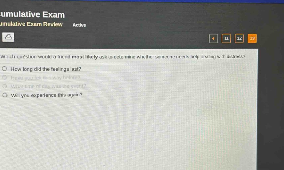 which question would a friend most likely ask to determine whether someone needs help dealing with distress?\nhow long did the feelings last?\nhave you felt this way before?\nwhat time of day was the event?\nwill you experience this again?