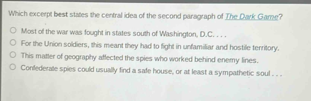 which excerpt best states the central idea of the second paragraph of the dark game?\nmost of the war was fought in states south of washington, d.c....\nfor the union soldiers, this meant they had to fight in unfamiliar and hostile territory.\nthis matter of geography affected the spies who worked behind enemy lines.\nconfederate spies could usually find a safe house, or at least a sympathetic soul...