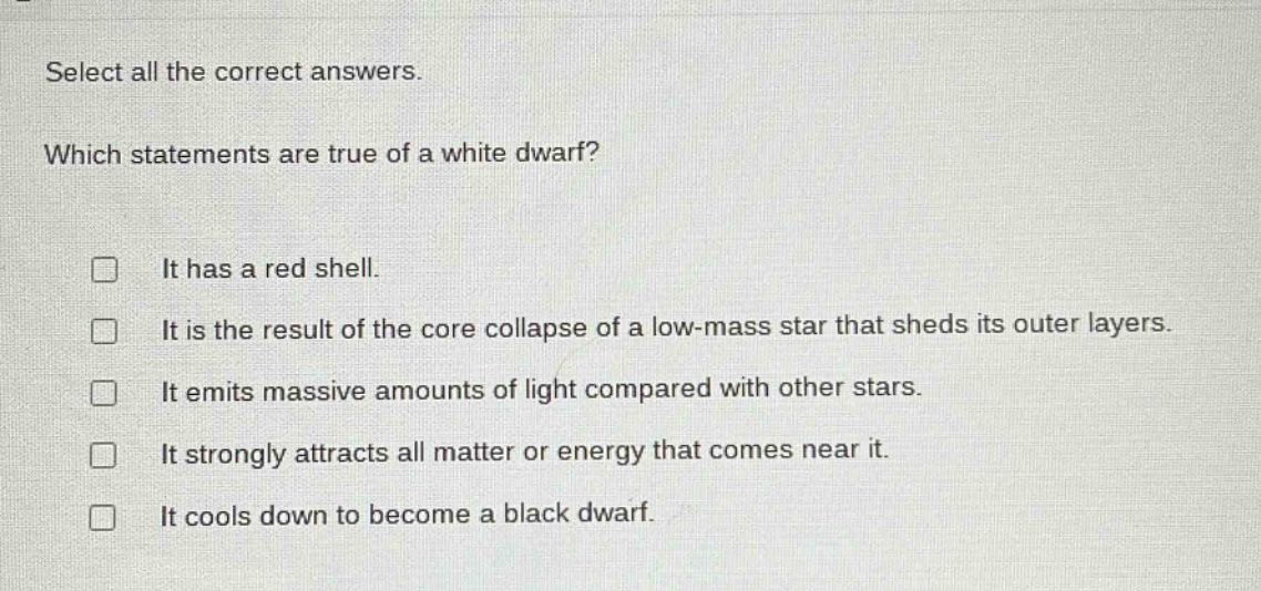 select all the correct answers. which statements are true of a white dwarf? it has a red shell. it is the result of the core collapse of a low - mass star that sheds its outer layers. it emits massive amounts of light compared with other stars. it strongly attracts all matter or energy that comes near it. it cools down to become a black dwarf.