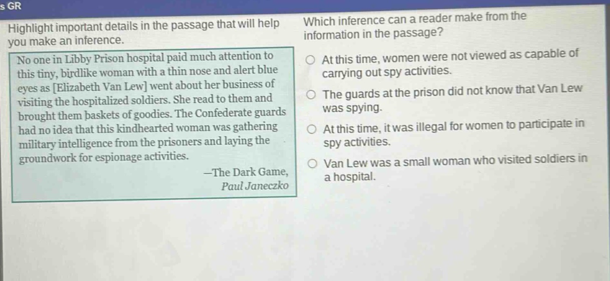 highlight important details in the passage that will help you make an inference.\nno one in libby prison hospital paid much attention to this tiny, birdlike woman with a thin nose and alert blue eyes as elizabeth van lew went about her business of visiting the hospitalized soldiers. she read to them and brought them baskets of goodies. the confederate guards had no idea that this kindhearted woman was gathering military intelligence from the prisoners and laying the groundwork for espionage activities.\n—the dark game,\npaul janeczko\nwhich inference can a reader make from the information in the passage?\nat this time, women were not viewed as capable of carrying out spy activities.\nthe guards at the prison did not know that van lew was spying.\nat this time, it was illegal for women to participate in spy activities.\nvan lew was a small woman who visited soldiers in a hospital.