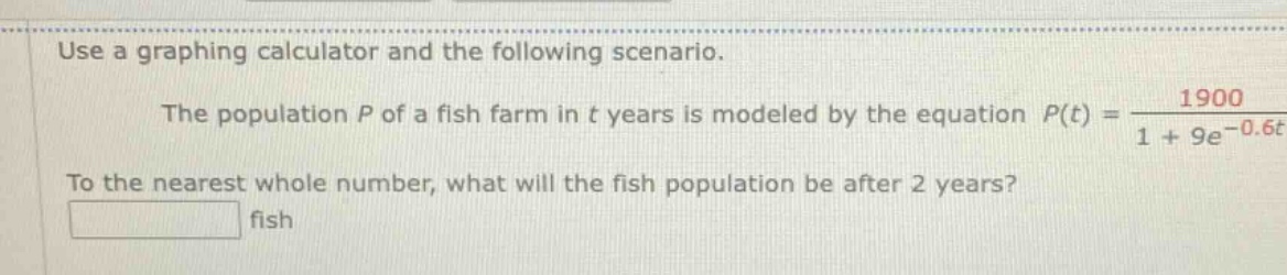 use a graphing calculator and the following scenario. the population p of a fish farm in t years is modeled by the equation ( p(t)=\frac{1900}{1 + 9e^{-0.6t}} ). to the nearest whole number, what will the fish population be after 2 years? fish