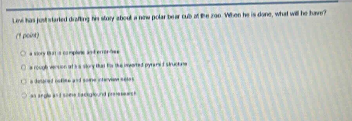 levi has just started drafting his story about a new polar bear cub at the zoo. when he is done, what will he have? (1 point) a story that is complete and error - free a rough version of his story that fits the inverted pyramid structure a detailed outline and some interview notes an angle and some background preresearch