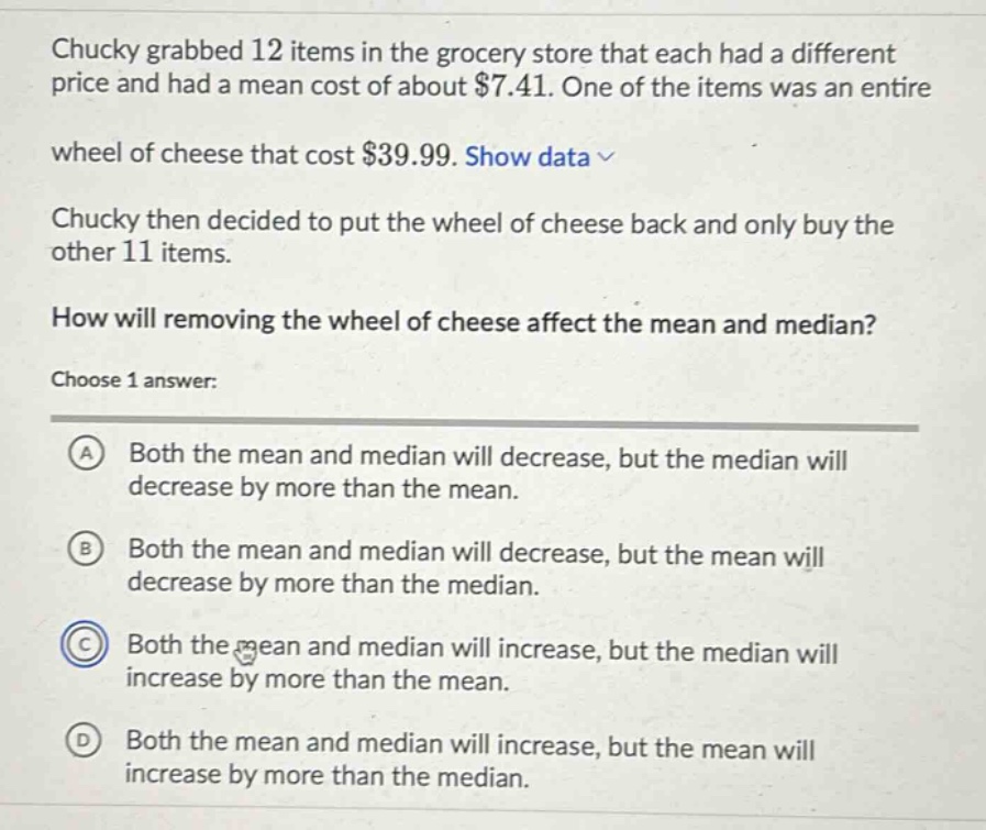 chucky grabbed 12 items in the grocery store that each had a different price and had a mean cost of about $7.41. one of the items was an entire wheel of cheese that cost $39.99. show data \nchucky then decided to put the wheel of cheese back and only buy the other 11 items.\nhow will removing the wheel of cheese affect the mean and median?\nchoose 1 answer:\na both the mean and median will decrease, but the median will decrease by more than the mean.\nb both the mean and median will decrease, but the mean will decrease by more than the median.\nc both the mean and median will increase, but the median will increase by more than the mean.\nd both the mean and median will increase, but the mean will increase by more than the median.