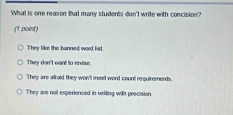 what is one reason that many students dont write with concision? (1 point) they like the banned word list. they dont want to revise. they are afraid they wont meet word count requirements. they are not experienced in writing with precision.