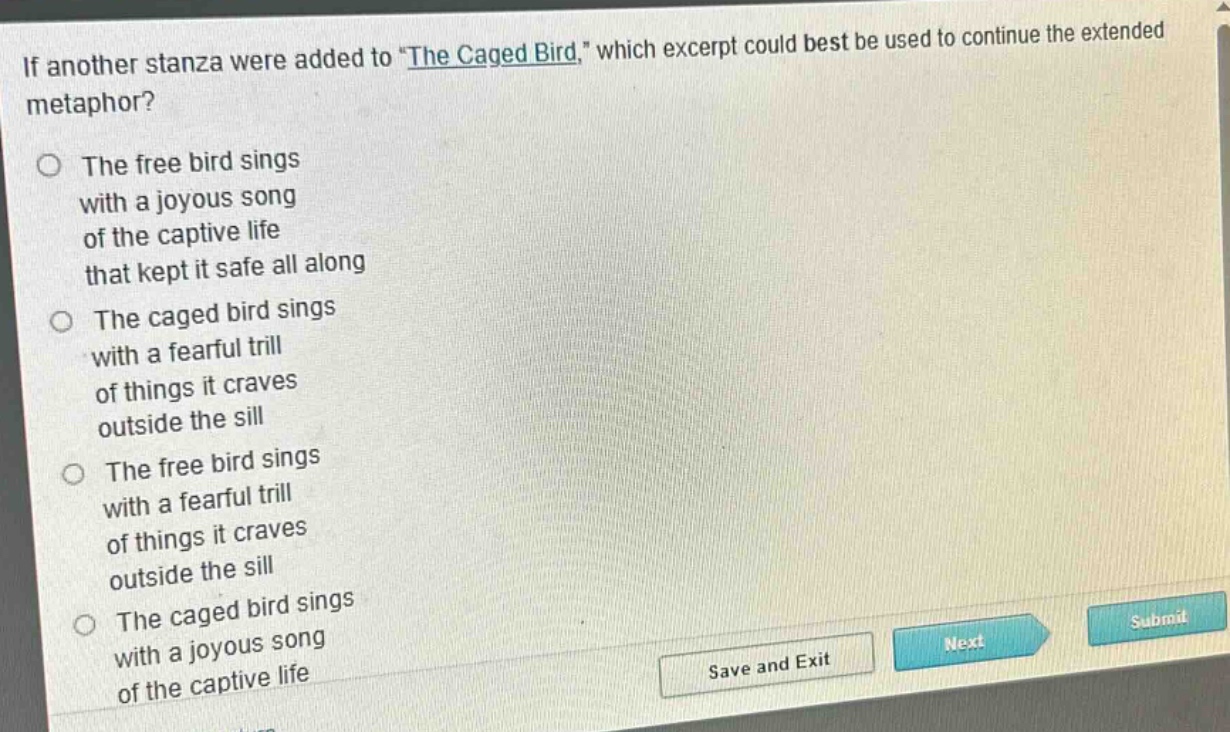 if another stanza were added to \the caged bird,\ which excerpt could best be used to continue the extended metaphor?\nthe free bird sings\nwith a joyous song\nof the captive life\nthat kept it safe all along\nthe caged bird sings\nwith a fearful trill\nof things it craves\noutside the sill\nthe free bird sings\nwith a fearful trill\nof things it craves\noutside the sill\nthe caged bird sings\nwith a joyous song\nof the captive life
