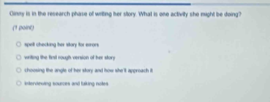 ginny is in the research phase of writing her story. what is one activity she might be doing? (1 point) spell checking her story for errors writing the first rough version of her story choosing the angle of her story and how shell approach it interviewing sources and taking notes