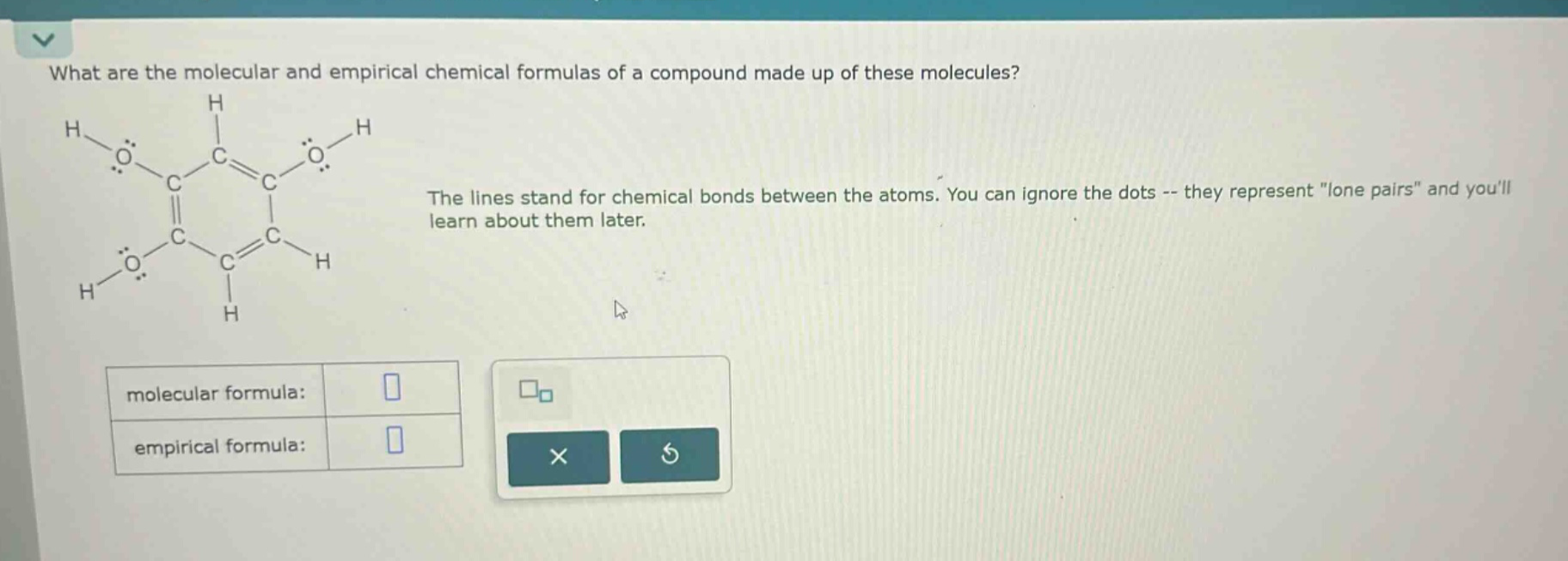 what are the molecular and empirical chemical formulas of a compound made up of these molecules?\nthe lines stand for chemical bonds between the atoms. you can ignore the dots -- they represent \lone pairs\ and youll learn about them later.\nmolecular formula:\nempirical formula: