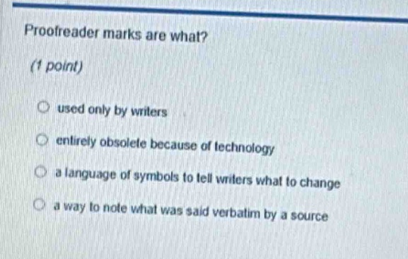 proofreader marks are what?\n(1 point)\nused only by writers\nentirely obsolete because of technology\na language of symbols to tell writers what to change\na way to note what was said verbatim by a source