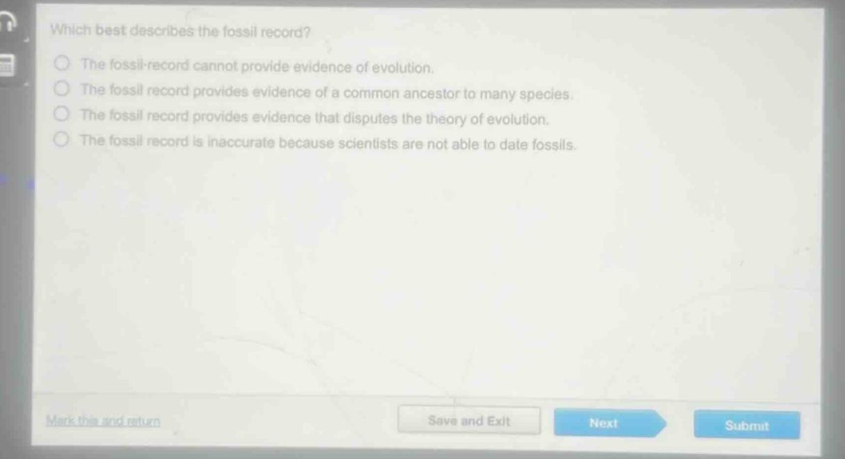 which best describes the fossil record?\nthe fossil record cannot provide evidence of evolution.\nthe fossil record provides evidence of a common ancestor to many species.\nthe fossil record provides evidence that disputes the theory of evolution.\nthe fossil record is inaccurate because scientists are not able to date fossils.
